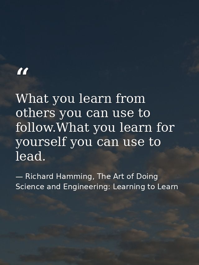 What you learn from others you can use to follow.What you learn for yourself you can use to lead. — Richard Hamming, The Art of Doing Science and Engineering: Learning to Learn