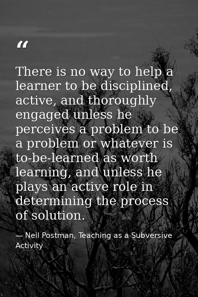 There is no way to help a learner to be disciplined, active, and thoroughly engaged unless he perceives a problem to be  — Neil Postman, Teaching as a Subversive Activity