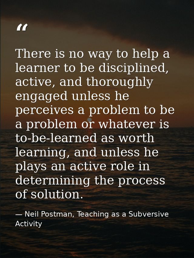 There is no way to help a learner to be disciplined, active, and thoroughly engaged unless he perceives a problem to be  — Neil Postman, Teaching as a Subversive Activity