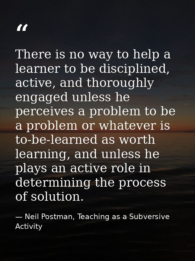 There is no way to help a learner to be disciplined, active, and thoroughly engaged unless he perceives a problem to be  — Neil Postman, Teaching as a Subversive Activity