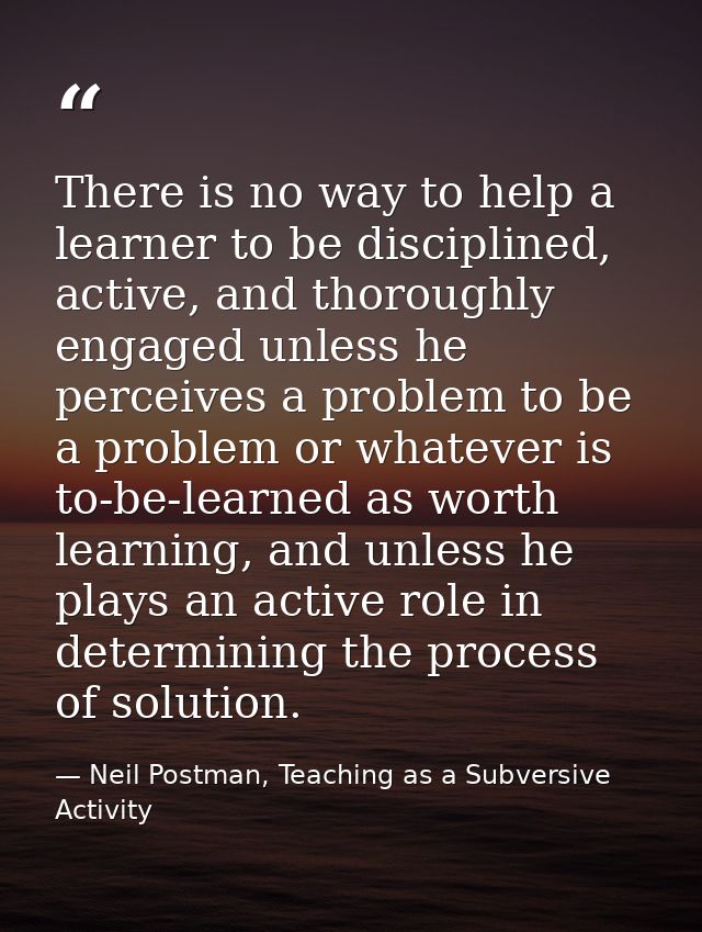 There is no way to help a learner to be disciplined, active, and thoroughly engaged unless he perceives a problem to be  — Neil Postman, Teaching as a Subversive Activity