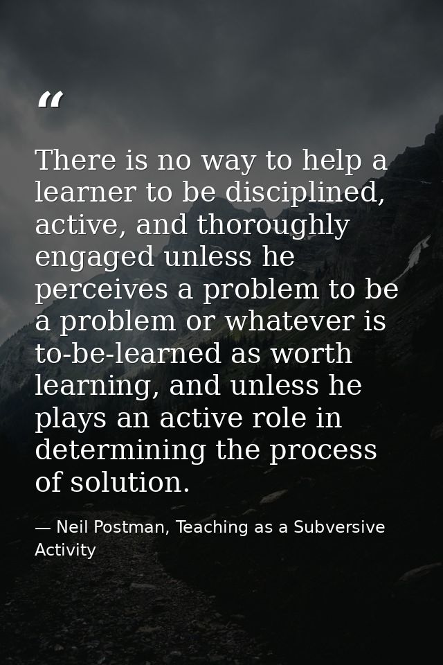 There is no way to help a learner to be disciplined, active, and thoroughly engaged unless he perceives a problem to be  — Neil Postman, Teaching as a Subversive Activity
