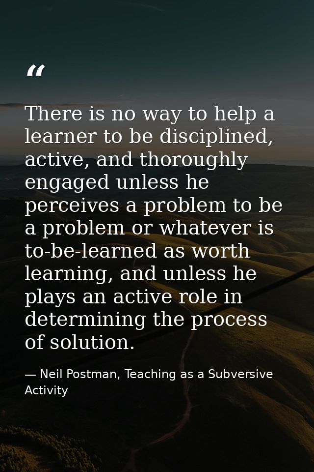 There is no way to help a learner to be disciplined, active, and thoroughly engaged unless he perceives a problem to be  — Neil Postman, Teaching as a Subversive Activity