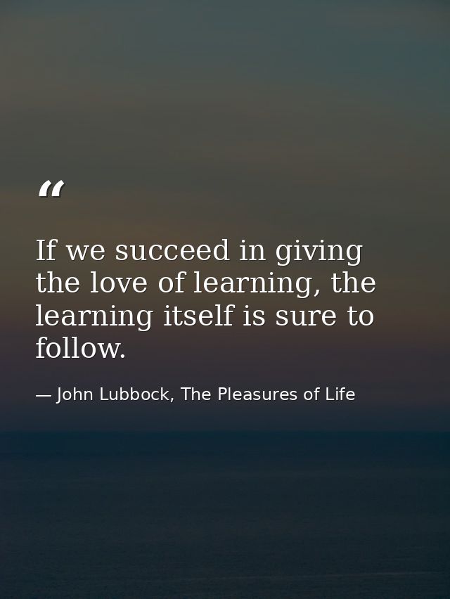 If we succeed in giving the love of learning, the learning itself is sure to follow. — John Lubbock, The Pleasures of Life