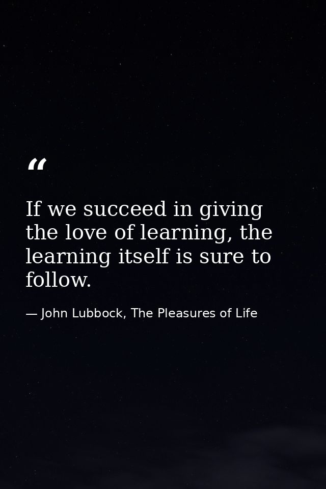 If we succeed in giving the love of learning, the learning itself is sure to follow. — John Lubbock, The Pleasures of Life