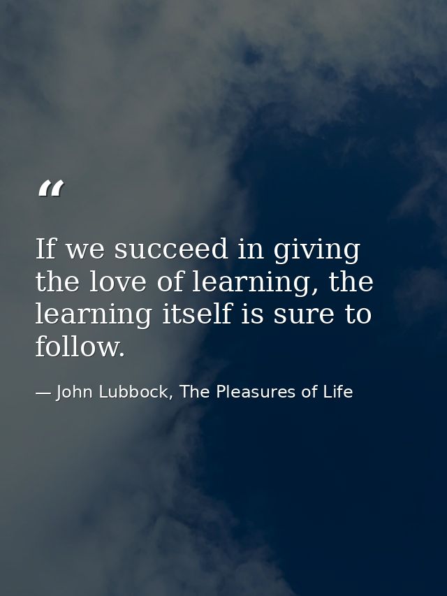 If we succeed in giving the love of learning, the learning itself is sure to follow. — John Lubbock, The Pleasures of Life
