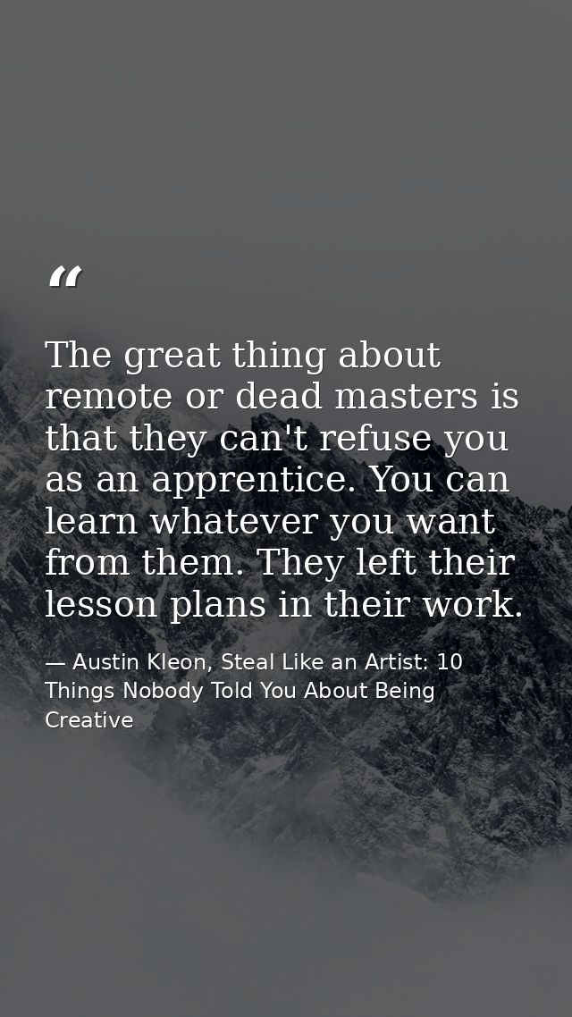 The great thing about remote or dead masters is that they can't refuse you as an apprentice. You can learn whatever you  — Austin Kleon, Steal Like an Artist: 10 Things Nobody Told You About Being Creative