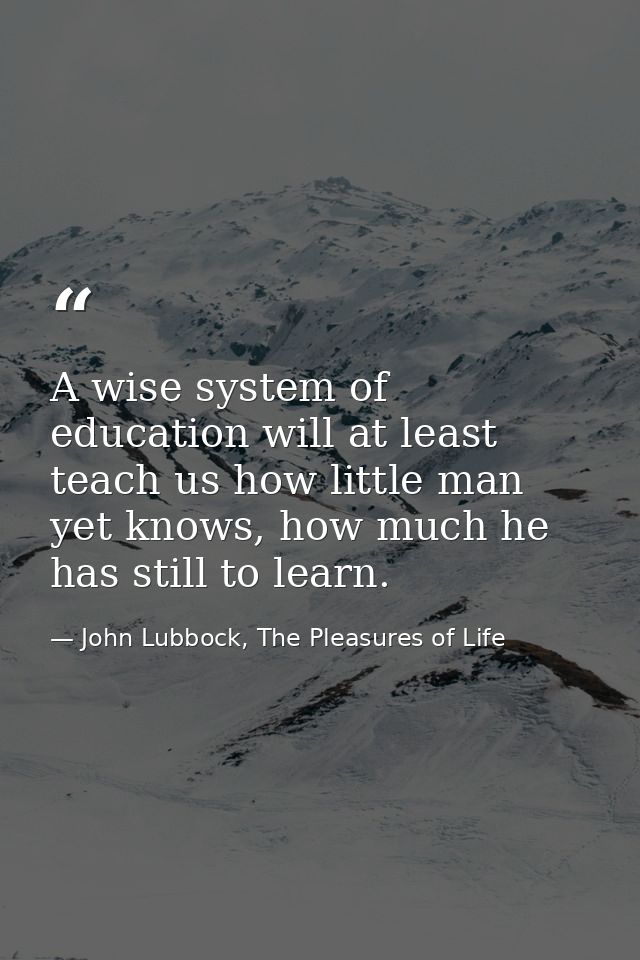 A wise system of education will at least teach us how little man yet knows, how much he has still to learn. — John Lubbock, The Pleasures of Life