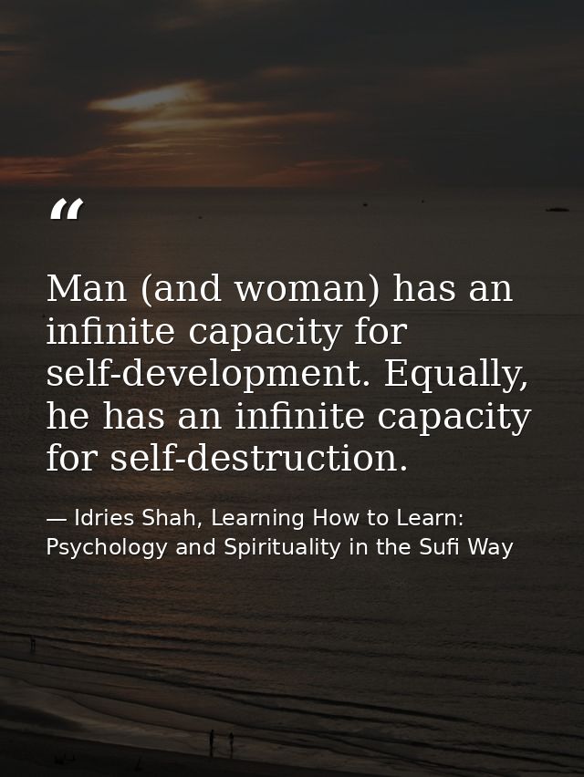 Man (and woman) has an infinite capacity for self-development. Equally, he has an infinite capacity for self-destruction — Idries Shah, Learning How to Learn: Psychology and Spirituality in the Sufi Way