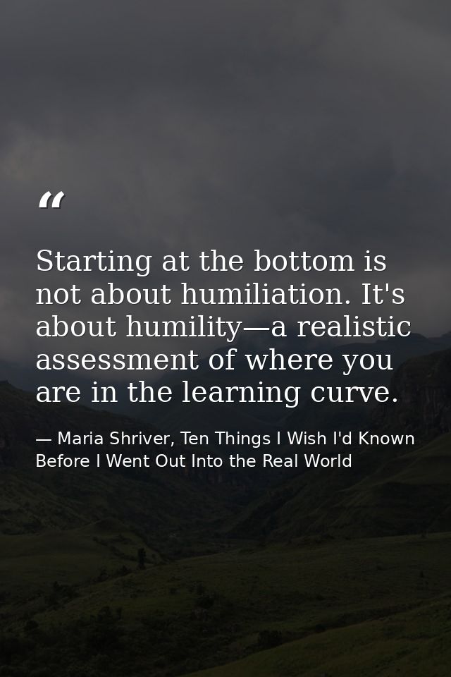 Starting at the bottom is not about humiliation. It's about humility—a realistic assessment of where you are in the lear — Maria Shriver, Ten Things I Wish I'd Known Before I Went Out Into the Real World