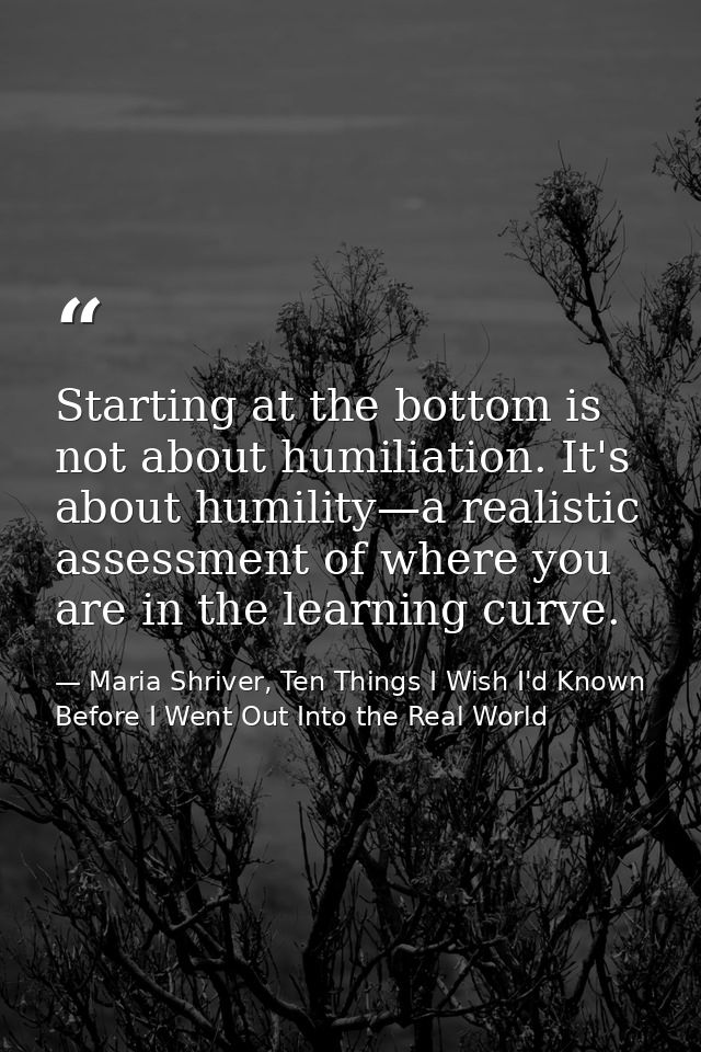 Starting at the bottom is not about humiliation. It's about humility—a realistic assessment of where you are in the lear — Maria Shriver, Ten Things I Wish I'd Known Before I Went Out Into the Real World