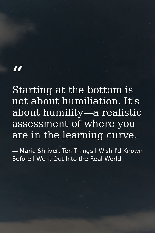 Starting at the bottom is not about humiliation. It's about humility—a realistic assessment of where you are in the lear — Maria Shriver, Ten Things I Wish I'd Known Before I Went Out Into the Real World