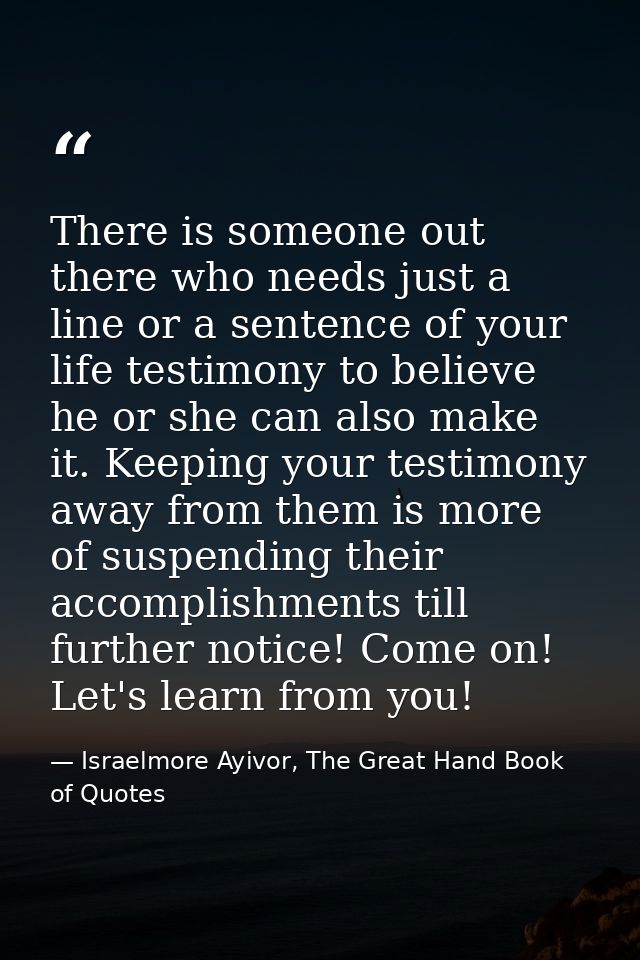 There is someone out there who needs just a line or a sentence of your life testimony to believe he or she can also make — Israelmore Ayivor, The Great Hand Book of Quotes