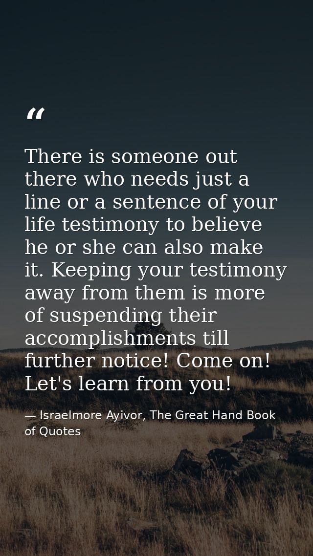 There is someone out there who needs just a line or a sentence of your life testimony to believe he or she can also make — Israelmore Ayivor, The Great Hand Book of Quotes