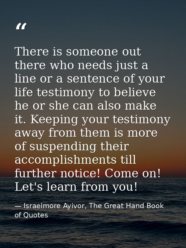 There is someone out there who needs just a line or a sentence of your life testimony to believe he or she can also make — Israelmore Ayivor, The Great Hand Book of Quotes