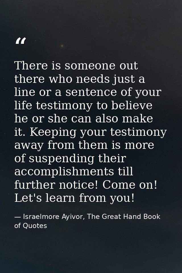 There is someone out there who needs just a line or a sentence of your life testimony to believe he or she can also make — Israelmore Ayivor, The Great Hand Book of Quotes