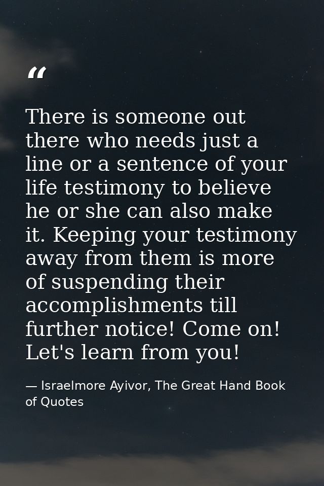 There is someone out there who needs just a line or a sentence of your life testimony to believe he or she can also make — Israelmore Ayivor, The Great Hand Book of Quotes
