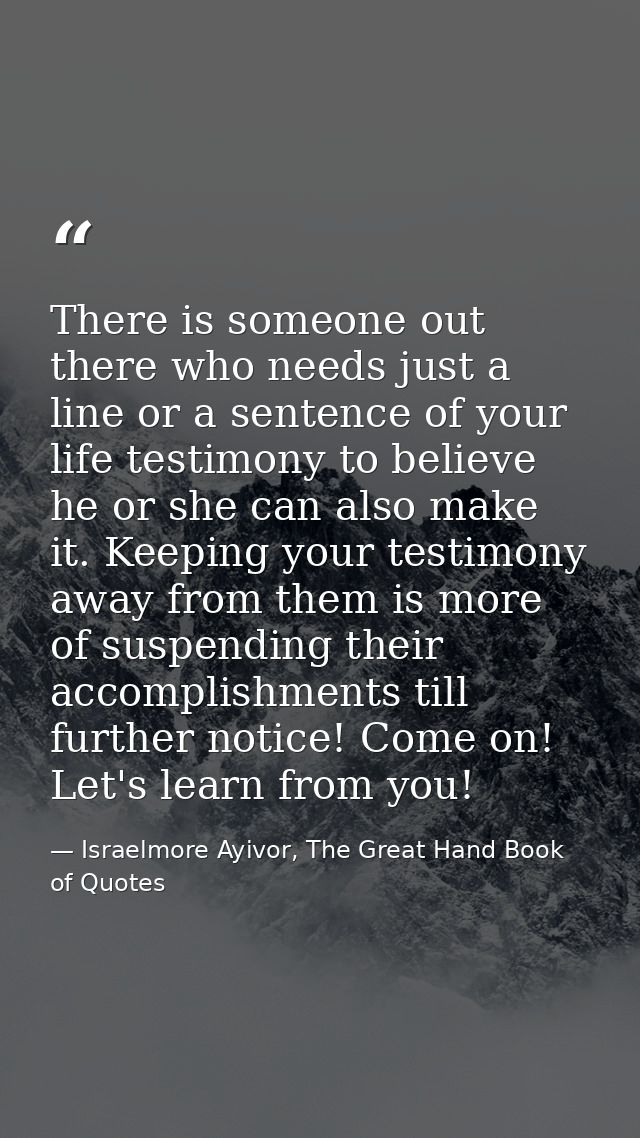 There is someone out there who needs just a line or a sentence of your life testimony to believe he or she can also make — Israelmore Ayivor, The Great Hand Book of Quotes