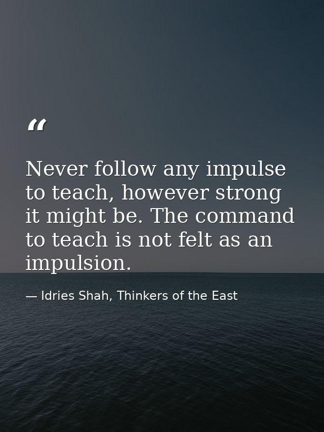Never follow any impulse to teach, however strong it might be. The command to teach is not felt as an impulsion. — Idries Shah, Thinkers of the East