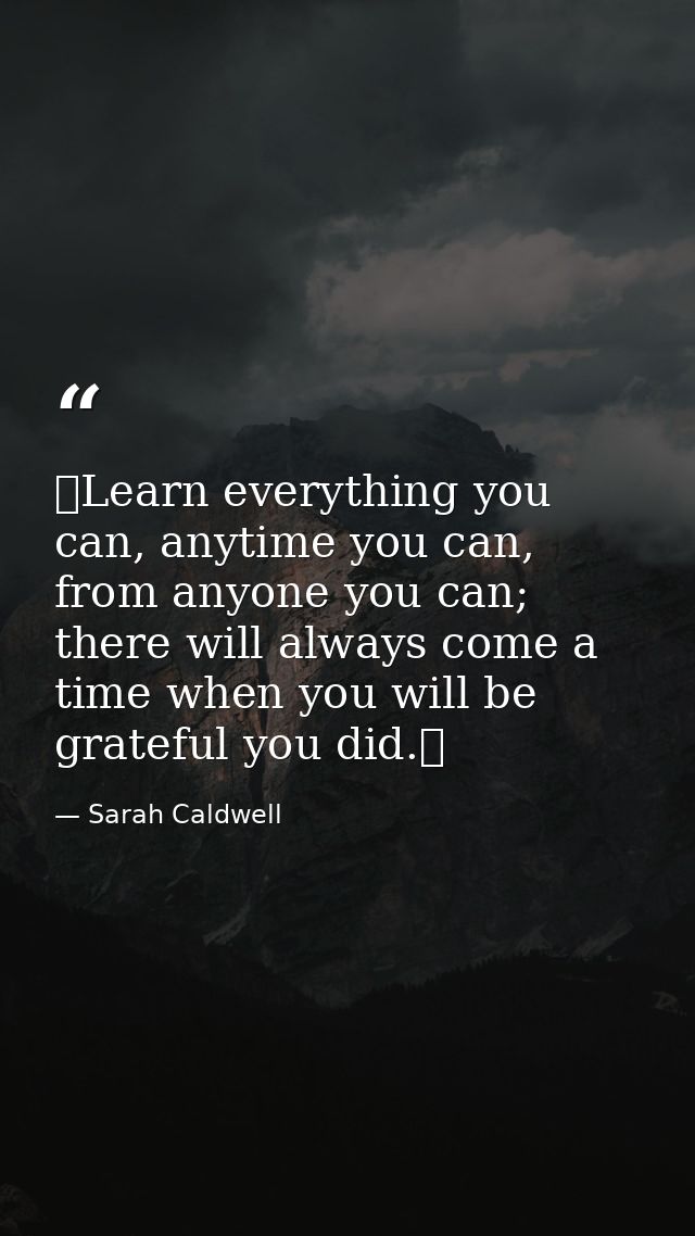 ❝Learn everything you can, anytime you can, from anyone you can; there will always come a time when you will be grateful — Sarah Caldwell