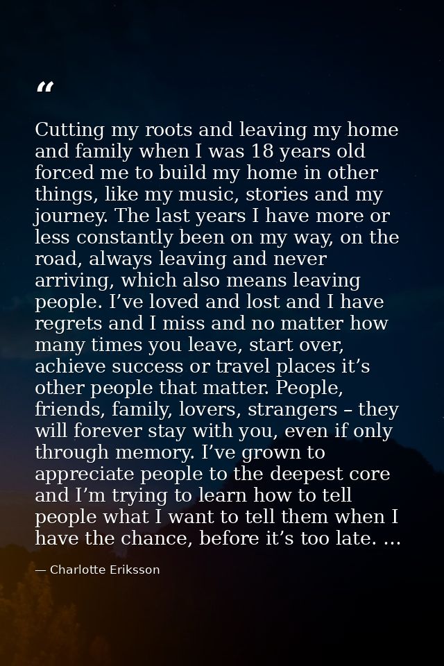 Cutting my roots and leaving my home and family when I was 18 years old forced me to build my home in other things, like — Charlotte Eriksson