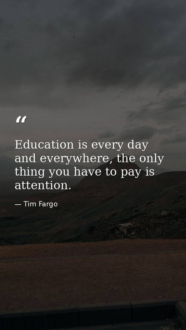 Education is every day and everywhere, the only thing you have to pay is attention. — Tim Fargo