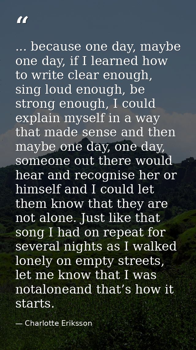 ... because one day, maybe one day, if I learned how to write clear enough, sing loud enough, be strong enough, I could  — Charlotte Eriksson