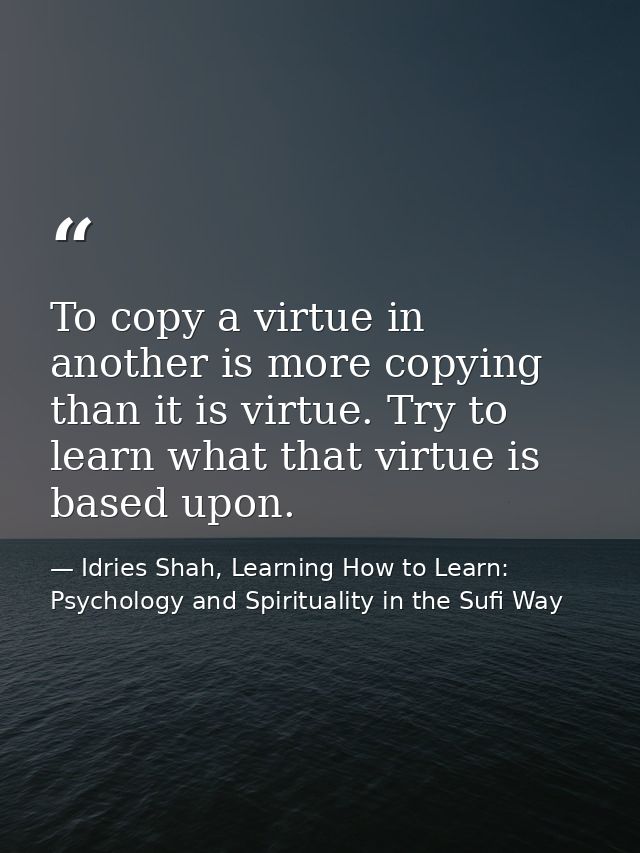 To copy a virtue in another is more copying than it is virtue. Try to learn what that virtue is based upon. — Idries Shah, Learning How to Learn: Psychology and Spirituality in the Sufi Way