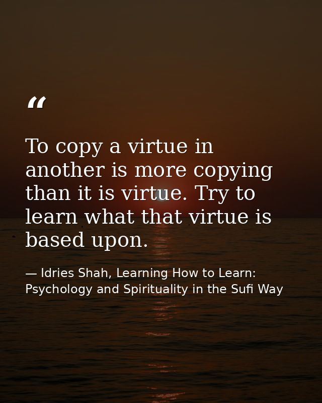 To copy a virtue in another is more copying than it is virtue. Try to learn what that virtue is based upon. — Idries Shah, Learning How to Learn: Psychology and Spirituality in the Sufi Way