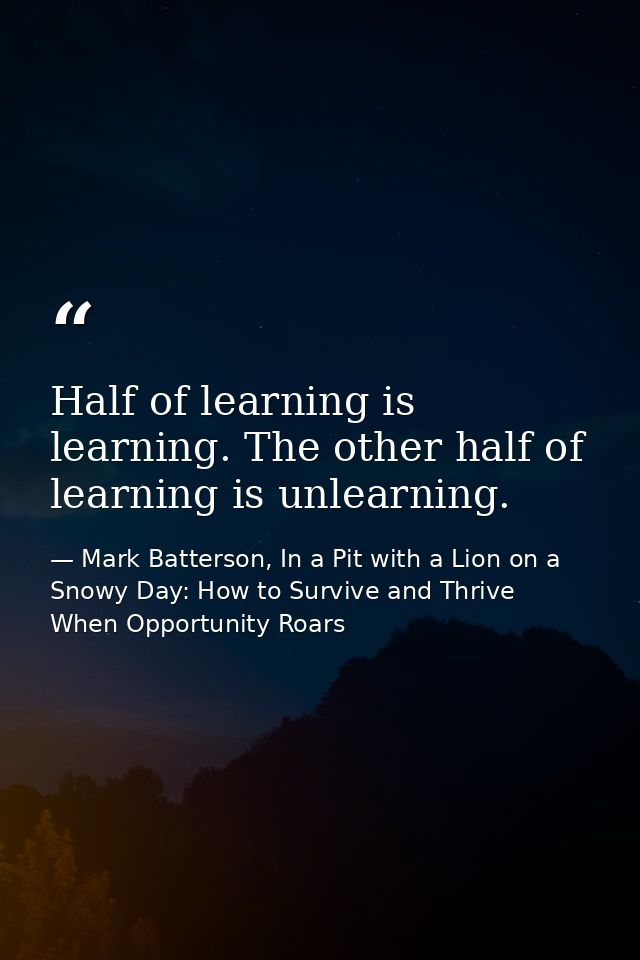 Half of learning is learning. The other half of learning is unlearning. — Mark Batterson, In a Pit with a Lion on a Snowy Day: How to Survive and Thrive When Opportunity Roars
