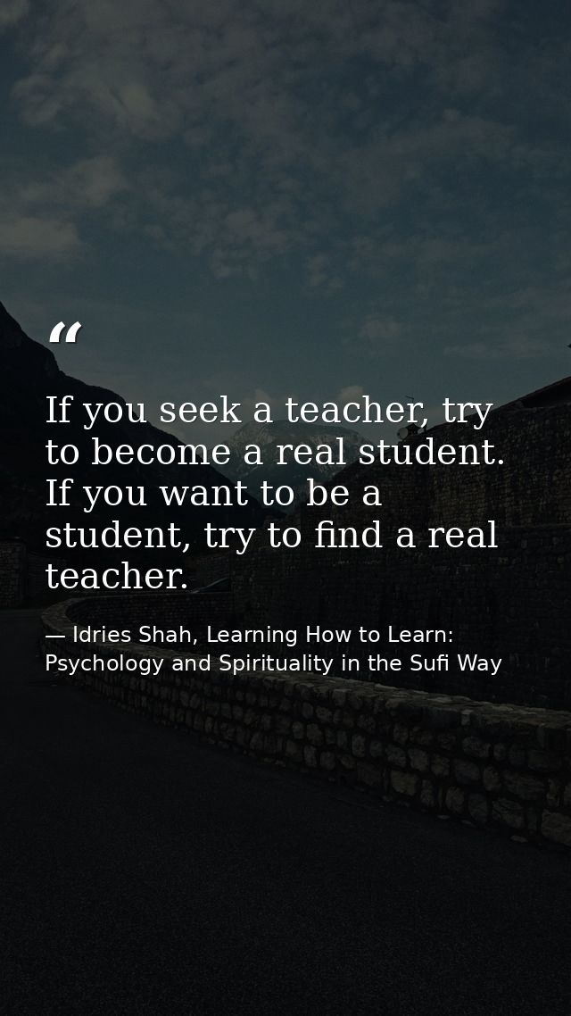 If you seek a teacher, try to become a real student. If you want to be a student, try to find a real teacher. — Idries Shah, Learning How to Learn: Psychology and Spirituality in the Sufi Way