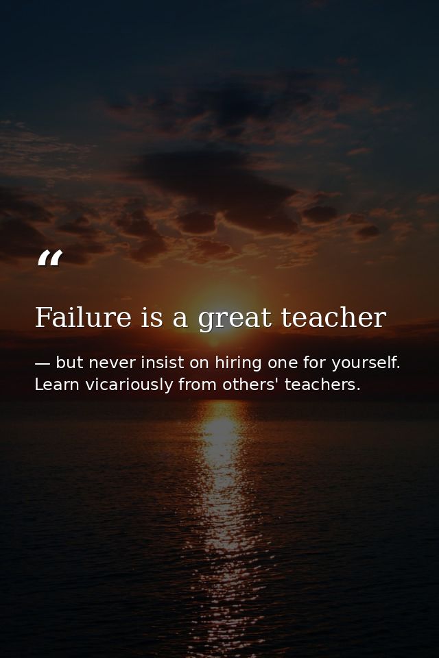 Failure is a great teacher — but never insist on hiring one for yourself. Learn vicariously from others' teachers.