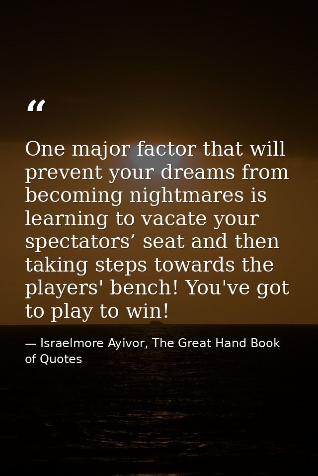 One major factor that will prevent your dreams from becoming nightmares is learning to vacate your spectators’ seat and  — Israelmore Ayivor, The Great Hand Book of Quotes