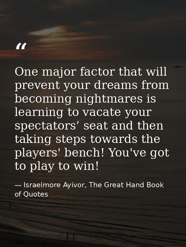 One major factor that will prevent your dreams from becoming nightmares is learning to vacate your spectators’ seat and  — Israelmore Ayivor, The Great Hand Book of Quotes
