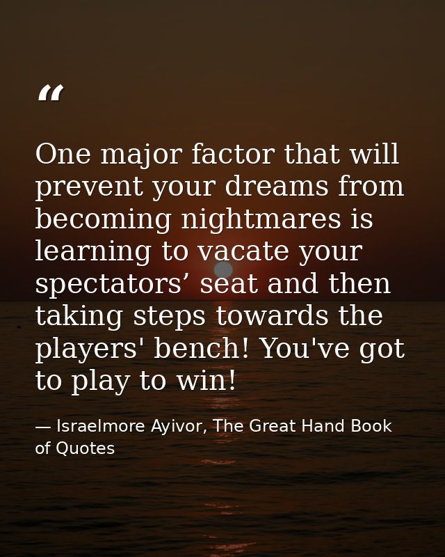 One major factor that will prevent your dreams from becoming nightmares is learning to vacate your spectators’ seat and  — Israelmore Ayivor, The Great Hand Book of Quotes