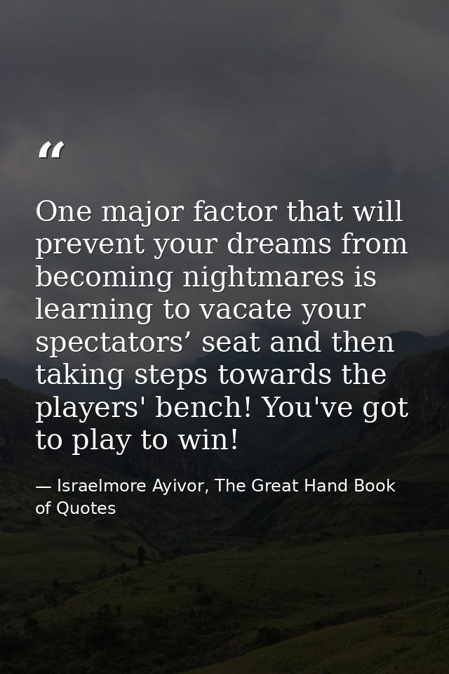 One major factor that will prevent your dreams from becoming nightmares is learning to vacate your spectators’ seat and  — Israelmore Ayivor, The Great Hand Book of Quotes