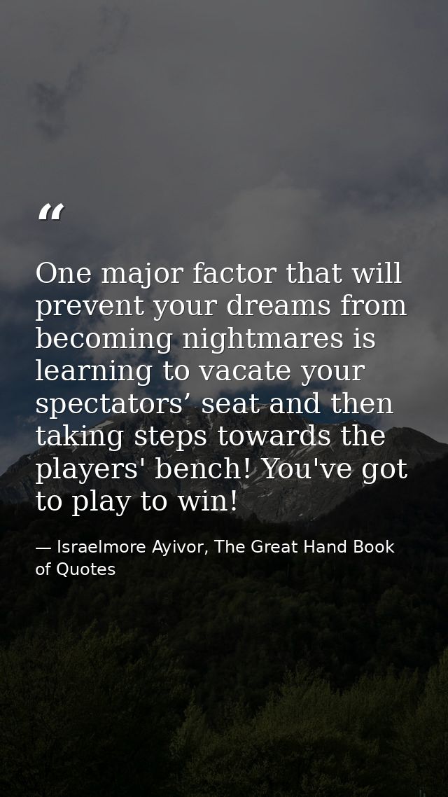 One major factor that will prevent your dreams from becoming nightmares is learning to vacate your spectators’ seat and  — Israelmore Ayivor, The Great Hand Book of Quotes