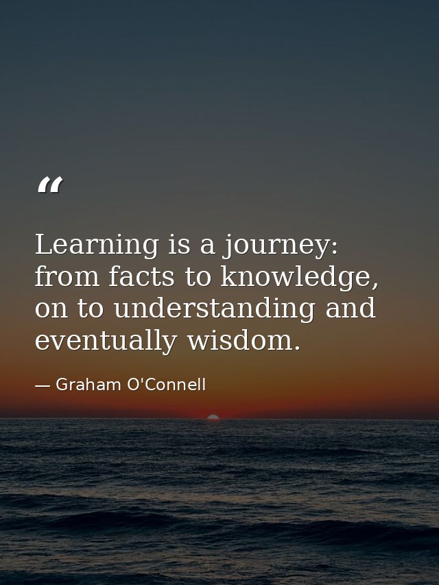 Learning is a journey: from facts to knowledge, on to understanding and eventually wisdom. — Graham O'Connell