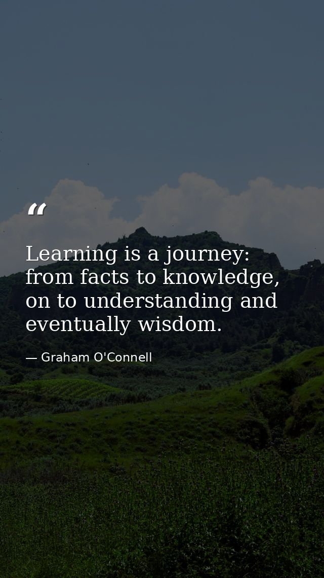 Learning is a journey: from facts to knowledge, on to understanding and eventually wisdom. — Graham O'Connell