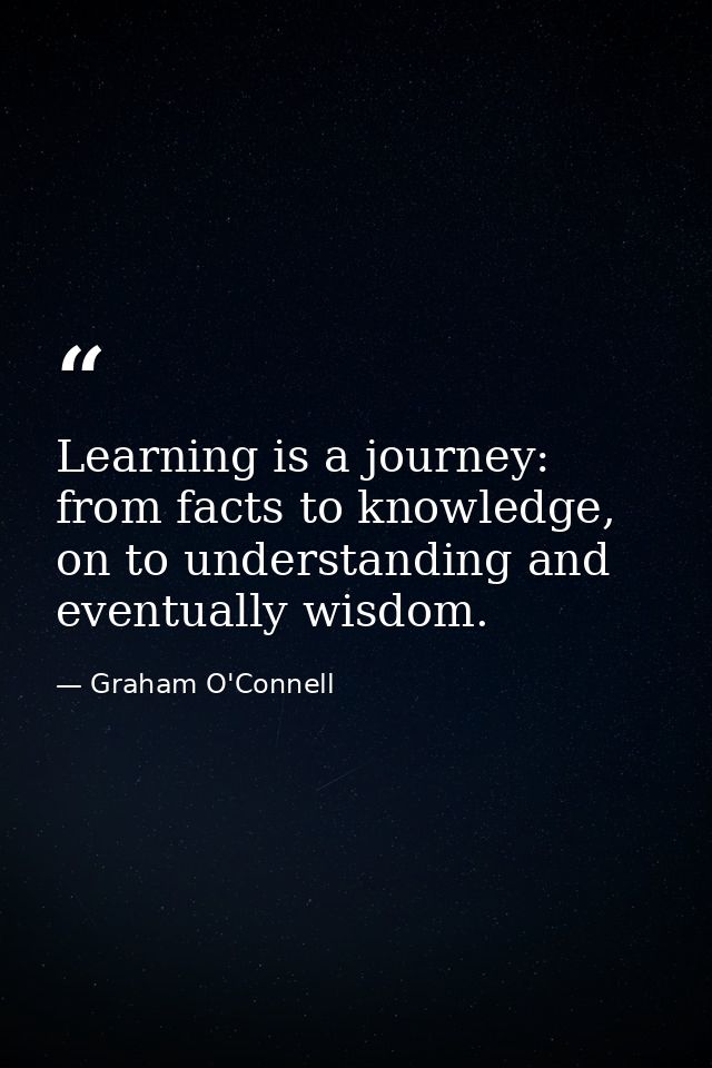 Learning is a journey: from facts to knowledge, on to understanding and eventually wisdom. — Graham O'Connell