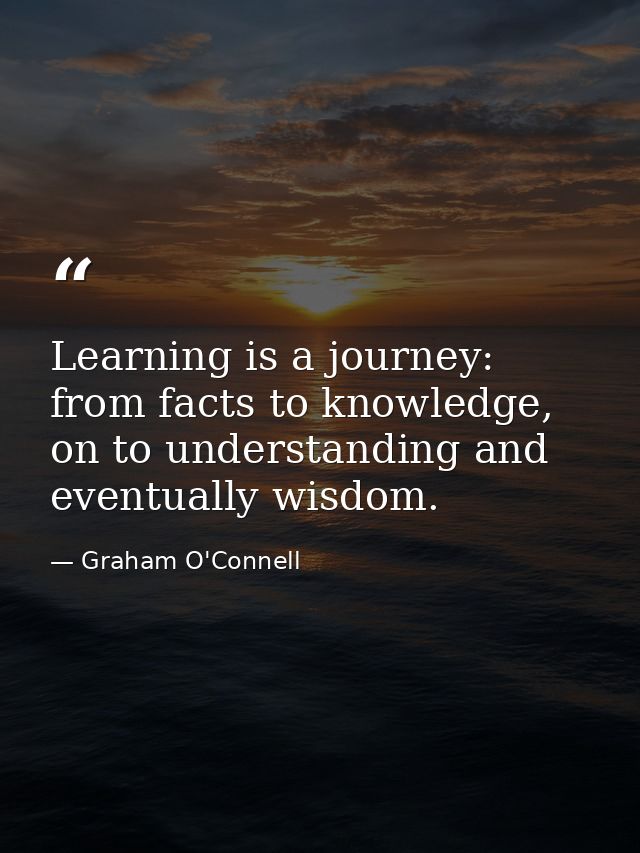 Learning is a journey: from facts to knowledge, on to understanding and eventually wisdom. — Graham O'Connell
