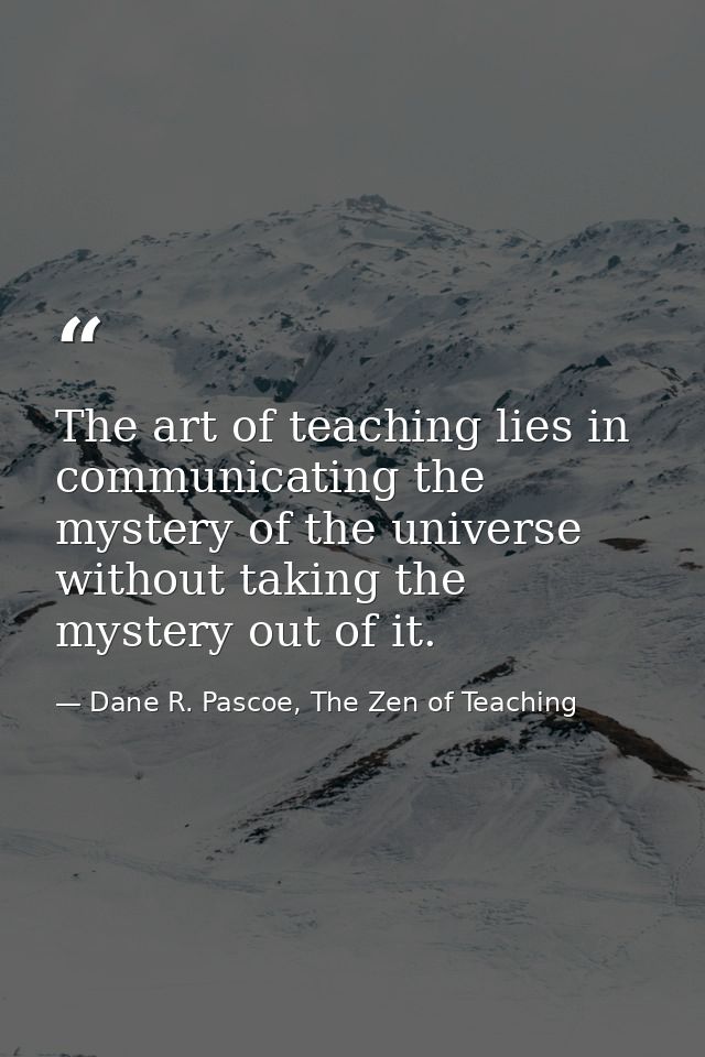 The art of teaching lies in communicating the mystery of the universe without taking the mystery out of it. — Dane R. Pascoe, The Zen of Teaching