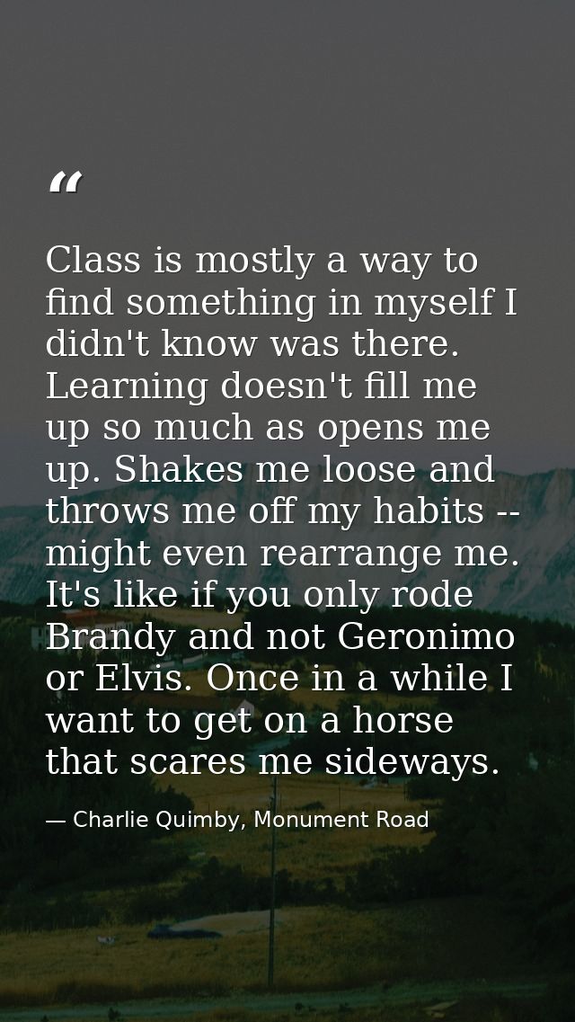 Class is mostly a way to find something in myself I didn't know was there. Learning doesn't fill me up so much as opens  — Charlie Quimby, Monument Road
