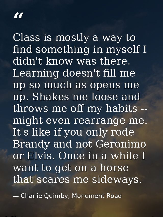 Class is mostly a way to find something in myself I didn't know was there. Learning doesn't fill me up so much as opens  — Charlie Quimby, Monument Road
