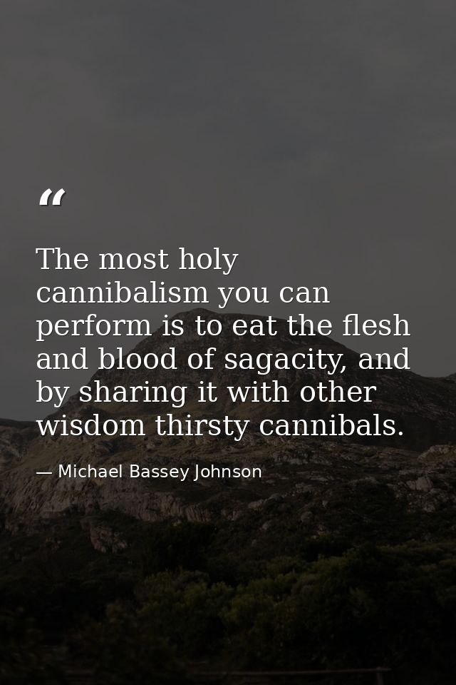 The most holy cannibalism you can perform is to eat the flesh and blood of sagacity, and by sharing it with other wisdom — Michael Bassey Johnson