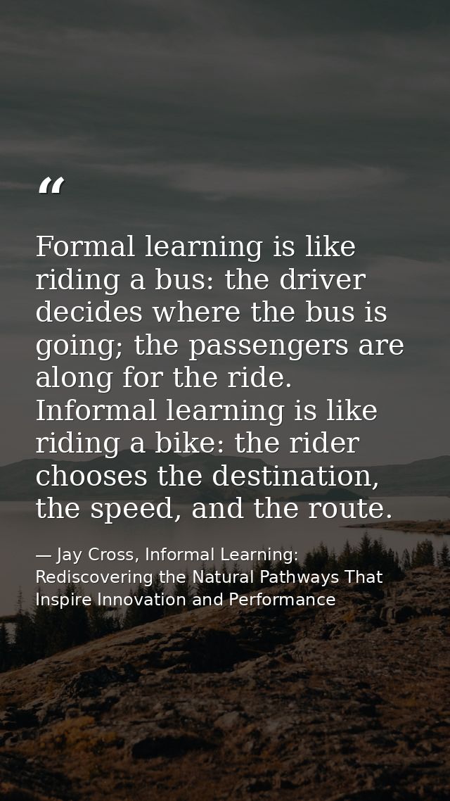 Formal learning is like riding a bus: the driver decides where the bus is going; the passengers are along for the ride.  — Jay Cross, Informal Learning: Rediscovering the Natural Pathways That Inspire Innovation and Performance