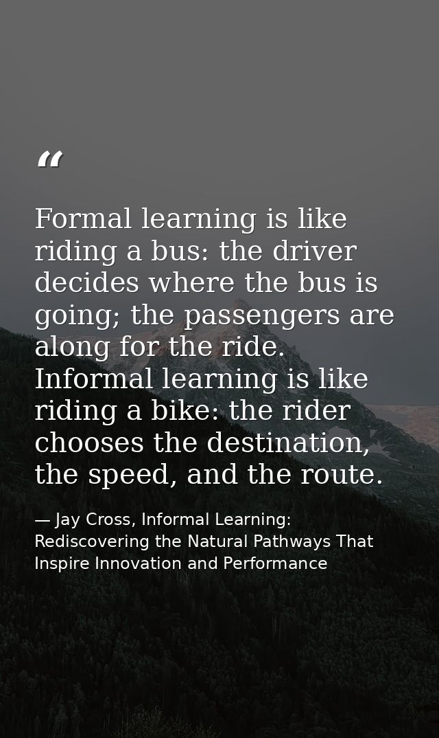 Formal learning is like riding a bus: the driver decides where the bus is going; the passengers are along for the ride.  — Jay Cross, Informal Learning: Rediscovering the Natural Pathways That Inspire Innovation and Performance