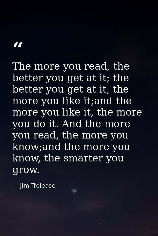 The more you read, the better you get at it; the better you get at it, the more you like it;and the more you like it, th — Jim Trelease