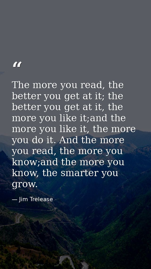 The more you read, the better you get at it; the better you get at it, the more you like it;and the more you like it, th — Jim Trelease