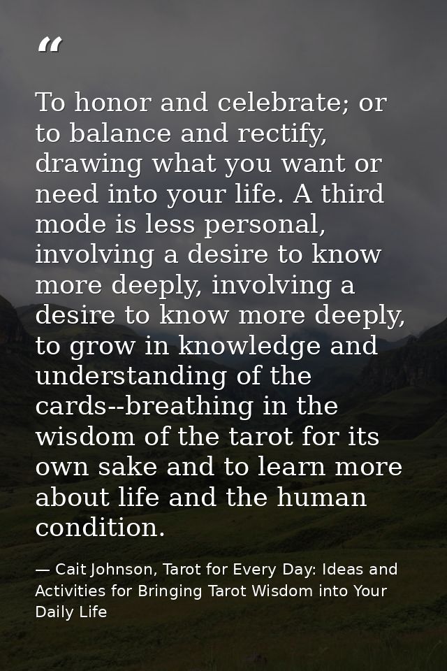 To honor and celebrate; or to balance and rectify, drawing what you want or need into your life. A third mode is less pe — Cait Johnson, Tarot for Every Day: Ideas and Activities for Bringing Tarot Wisdom into Your Daily Life